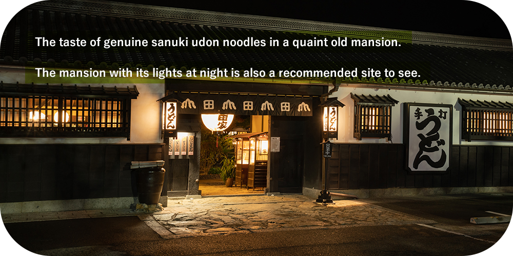 The taste of genuine sanuki udon noodles in a quaint old mansion. The mansion with its lights at night is also a recommended site to see.